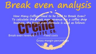 Break even analysis
How Many Coffees Need to be Sold to Break Even?
To calculate the break even revenue for a coffee shop
business, the break even formula is used as follows:
Break even revenue = Fixed costs
Gross margin percentage
 