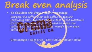 Break even analysis
• To Calculate the Gross Margin Percentage
Suppose the coffee shop sells coffee at ₹50.00
(excluding tax), and the variable cost of the materials
(coffee, milk, sugar, cups etc.) used to make the
coffee is ₹20.00, then the gross margin from each
coffee sold is given by:
Gross margin = Sales price – Cost =50.00 – 30.00 = 20.00
 