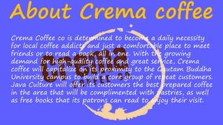 About Crema coffee
Crema Coffee co is determined to become a daily necessity
for local coffee addicts and just a comfortable place to meet
friends or to read a book, all in one. With the growing
demand for high-quality coffee and great service, Crema
coffee will capitalize on its proximity to the Gautam Buddha
University campus to build a core group of repeat customers.
Java Culture will offer its customers the best prepared coffee
in the area that will be complimented with pastries, as well
as free books that its patrons can read to enjoy their visit.
 