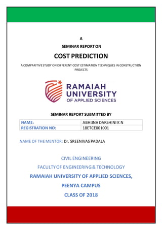 DEPARTMENT OF CIVIL ENGINEERING, 2018 1
18ETCE001001
A
SEMINAR REPORT ON
COST PREDICTION
A COMPARITIVESTUDY ON DIFFERENT COST ESTIMATION TECHNIQUES IN CONSTRUCTION
PROJECTS
SEMINAR REPORT SUBMITTED BY
NAME: ABHIJNA DARSHINI K N
REGISTRATION NO: 18ETCE001001
NAME OF THE MENTOR: Dr. SREENIVAS PADALA
CIVIL ENGINEERING
FACULTYOF ENGINEERING& TECHNOLOGY
RAMAIAH UNIVERSITY OF APPLIED SCIENCES,
PEENYA CAMPUS
CLASS OF 2018
 
