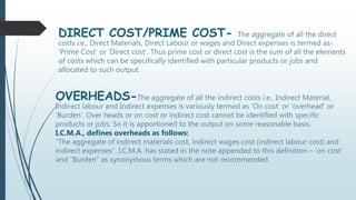DIRECT COST/PRIME COST- The aggregate of all the direct
costs i.e., Direct Materials, Direct Labour or wages and Direct expenses is termed as-
‘Prime Cost’ or ‘Direct cost’. Thus prime cost or direct cost is the sum of all the elements
of costs which can be specifically identified with particular products or jobs and
allocated to such output.
OVERHEADS-The aggregate of all the indirect costs i.e., Indirect Material,
Indirect labour and Indirect expenses is variously termed as ‘On cost’ or ‘overhead’ or
‘Burden’. Over heads or on cost or indirect cost cannot be identified with specific
products or jobs. So it is apportioned to the output on some reasonable basis.
I.C.M.A., defines overheads as follows:
“The aggregate of indirect materials cost, indirect wages cost (indirect labour cost) and
indirect expenses”. I.C.M.A. has stated in the note appended to this definition – ‘on cost’
and “Burden” as synonymous terms which are not recommended.
 