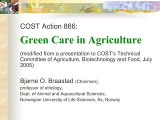 COST Action 866:

Green Care in Agriculture
(modified from a presentation to COST’s Technical
Committee of Agriculture, Biotechnology and Food, July
2005)


Bjarne O. Braastad        (Chairman),
professor of ethology,
Dept. of Animal and Aquacultural Sciences,
Norwegian University of Life Sciences, Ås, Norway
 
