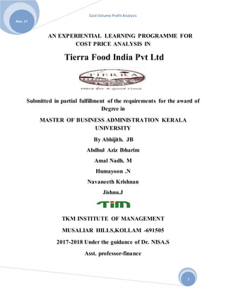 Cost Volume Profit Analysis
Nov. 17
1
AN EXPERIENTIAL LEARNING PROGRAMME FOR
COST PRICE ANALYSIS IN
Tierra Food India Pvt Ltd
Submitted in partial fulfillment of the requirements for the award of
Degree in
MASTER OF BUSINESS ADMINISTRATION KERALA
UNIVERSITY
By Abhijith. JB
Abdhul Aziz Ibharim
Amal Nadh. M
Humayoon .N
Navaneeth Krishnan
Jishnu.J
TKM INSTITUTE OF MANAGEMENT
MUSALIAR HILLS,KOLLAM -691505
2017-2018 Under the guidance of Dr. NISA.S
Asst. professor-finance
 