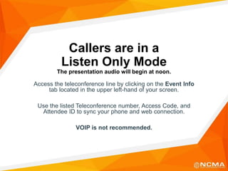 Callers are in a
Listen Only Mode
The presentation audio will begin at noon.
Access the teleconference line by clicking on the Event Info
tab located in the upper left-hand of your screen.
Use the listed Teleconference number, Access Code, and
Attendee ID to sync your phone and web connection.
VOIP is not recommended.
 