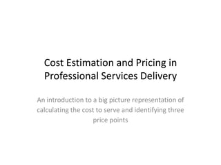 Cost Estimation and Pricing in
                                           Professional Services Delivery

                                   An introduction to a big picture representation of
                                   calculating the cost to serve and identifying three
                                                      price points




John Phillips - au.linkedin.com/in/johnphillips11kps/
 