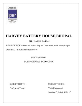 HARVEY BATTERY HOUSE,BHOPAL
                          MR. HARSH BAJPAI
HEAD OFFICE : House no. 76/121, shop no. 1 noor mahal ashok colony Bhopal
CONTACT : 7828093238,8269575505


                            ASSIGNMENT OF

                    MANAGERIAL ECONOMIC




    SUBMITTED TO :                              SUBMITTED BY :
    Prof. Amit Tiwari                           Vinit Khushalani
                                                Section 1st, MBA SEM 1st
 