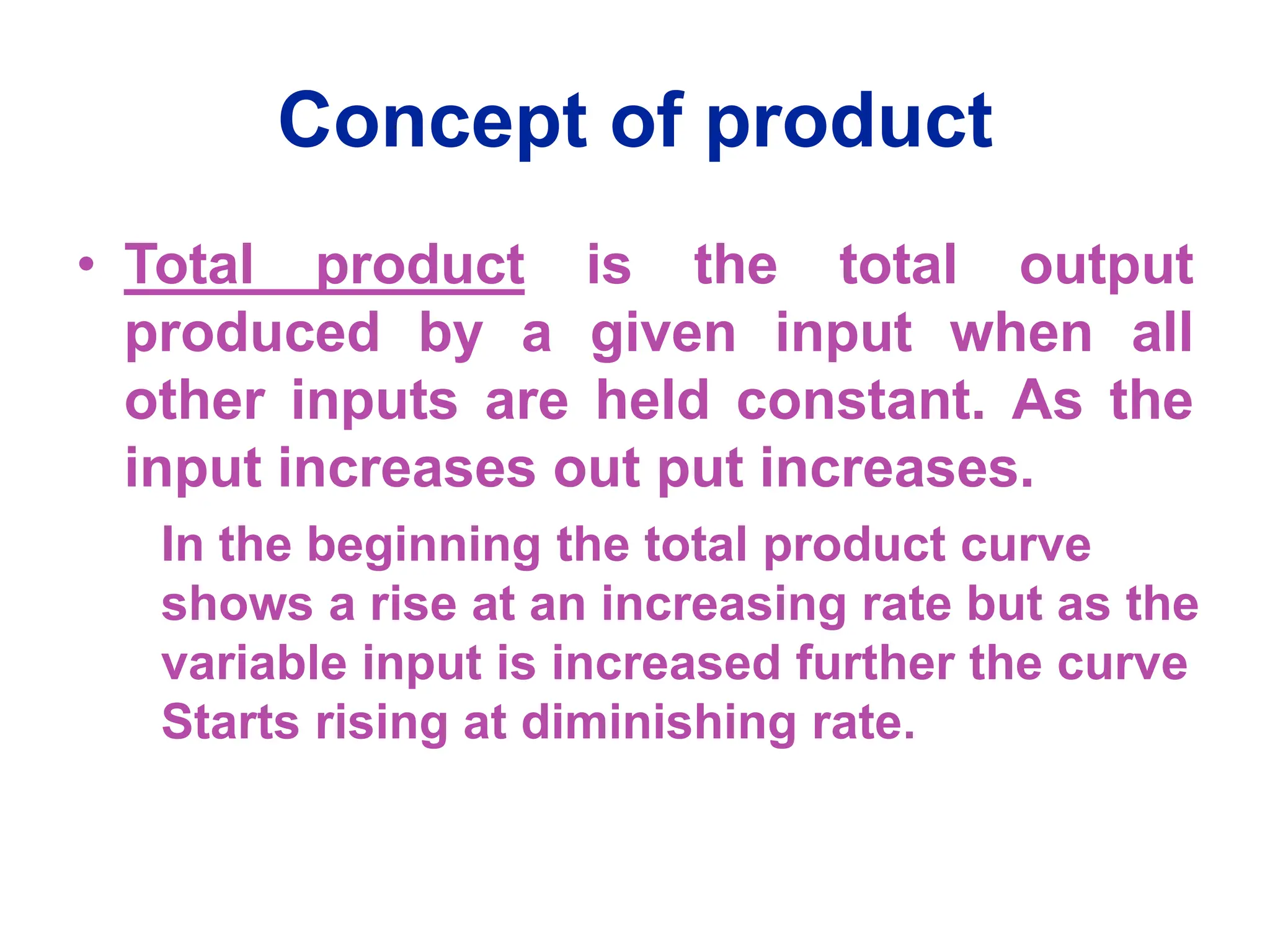 Concept of product
• Total product is the total output
produced by a given input when all
other inputs are held constant. As the
input increases out put increases.
In the beginning the total product curve
shows a rise at an increasing rate but as the
variable input is increased further the curve
Starts rising at diminishing rate.
 