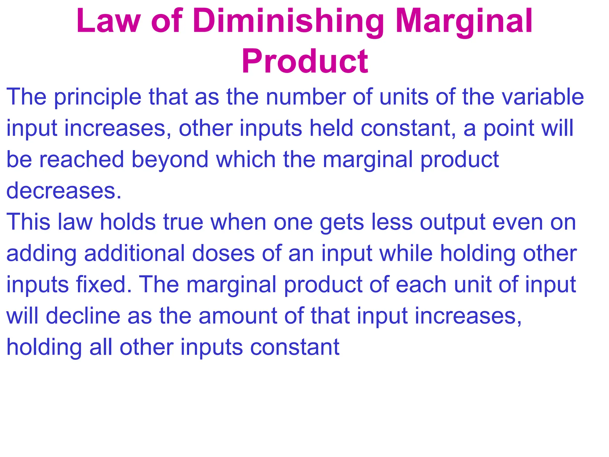 Law of Diminishing Marginal
Product
The principle that as the number of units of the variable
input increases, other inputs held constant, a point will
be reached beyond which the marginal product
decreases.
This law holds true when one gets less output even on
adding additional doses of an input while holding other
inputs fixed. The marginal product of each unit of input
will decline as the amount of that input increases,
holding all other inputs constant
 