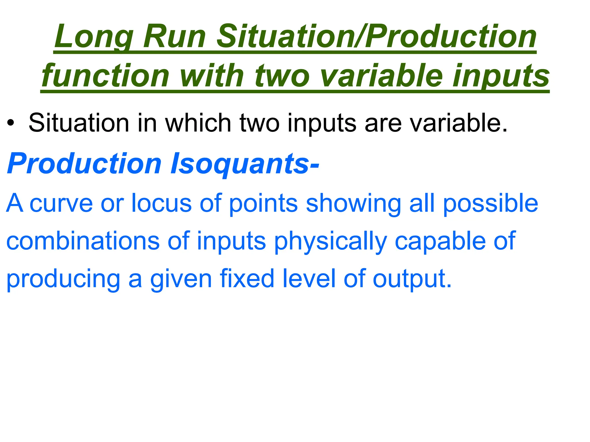 Long Run Situation/Production
function with two variable inputs
• Situation in which two inputs are variable.
Production Isoquants-
A curve or locus of points showing all possible
combinations of inputs physically capable of
producing a given fixed level of output.
 