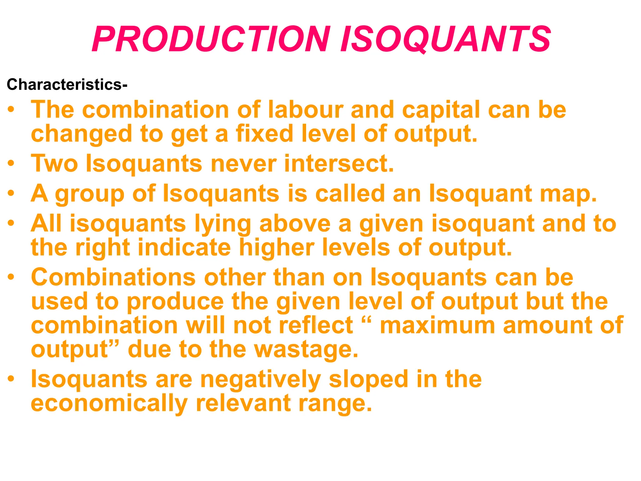 PRODUCTION ISOQUANTS
Characteristics-
• The combination of labour and capital can be
changed to get a fixed level of output.
• Two Isoquants never intersect.
• A group of Isoquants is called an Isoquant map.
• All isoquants lying above a given isoquant and to
the right indicate higher levels of output.
• Combinations other than on Isoquants can be
used to produce the given level of output but the
combination will not reflect “ maximum amount of
output” due to the wastage.
• Isoquants are negatively sloped in the
economically relevant range.
 