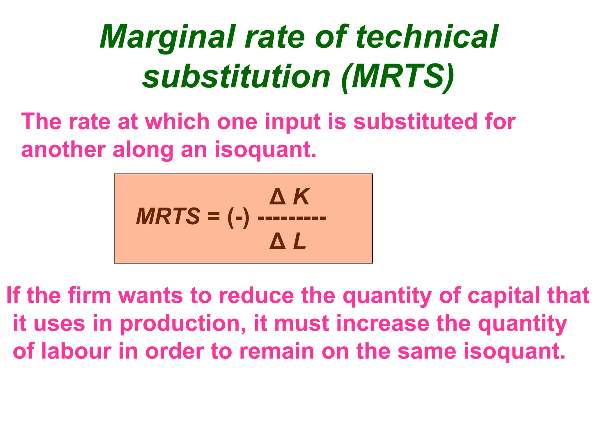 Marginal rate of technical
substitution (MRTS)
The rate at which one input is substituted for
another along an isoquant.
MRTS = (-) ---------
Δ K
Δ L
If the firm wants to reduce the quantity of capital that
it uses in production, it must increase the quantity
of labour in order to remain on the same isoquant.
 