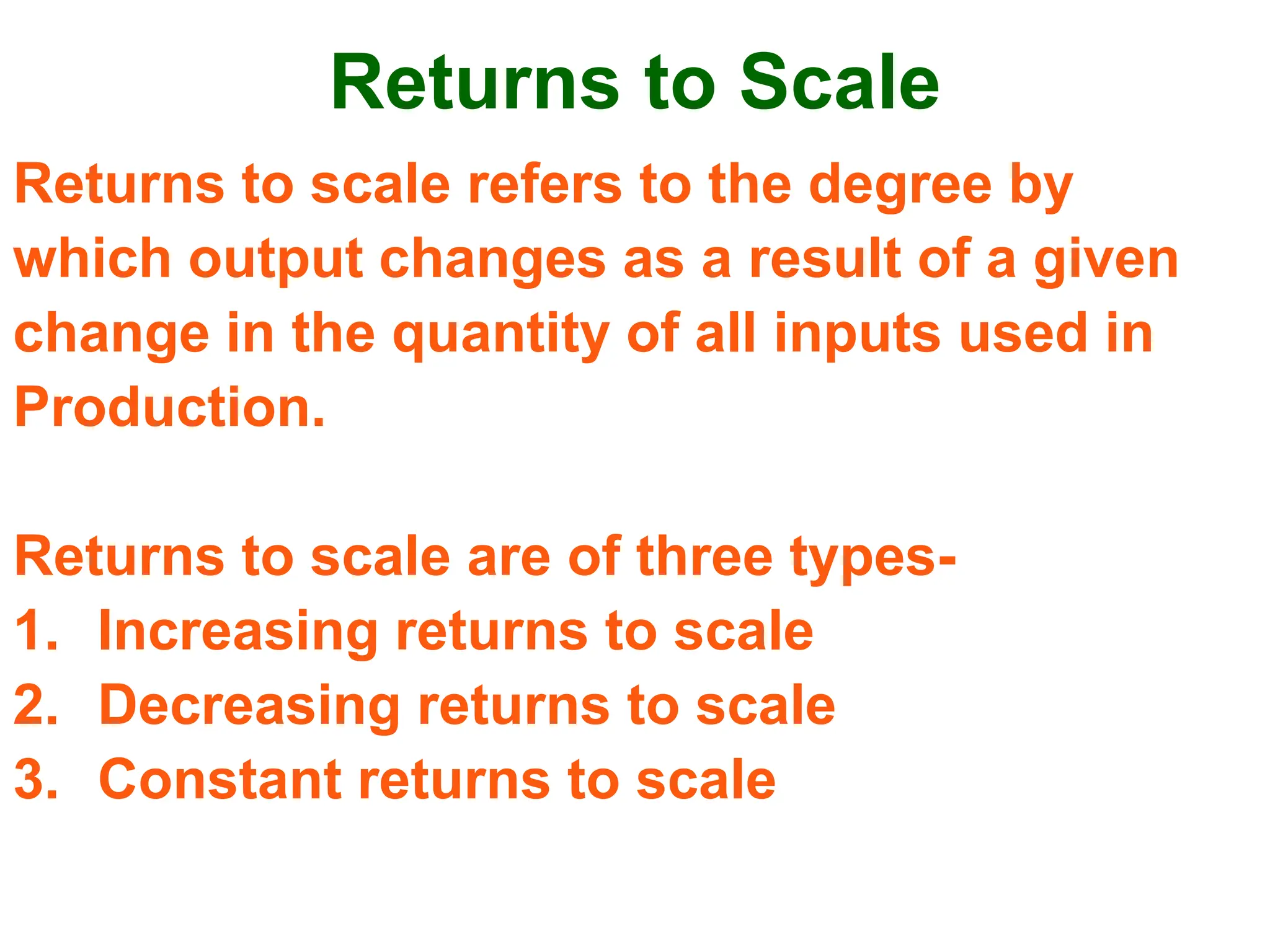 Returns to Scale
Returns to scale refers to the degree by
which output changes as a result of a given
change in the quantity of all inputs used in
Production.
Returns to scale are of three types-
1. Increasing returns to scale
2. Decreasing returns to scale
3. Constant returns to scale
 
