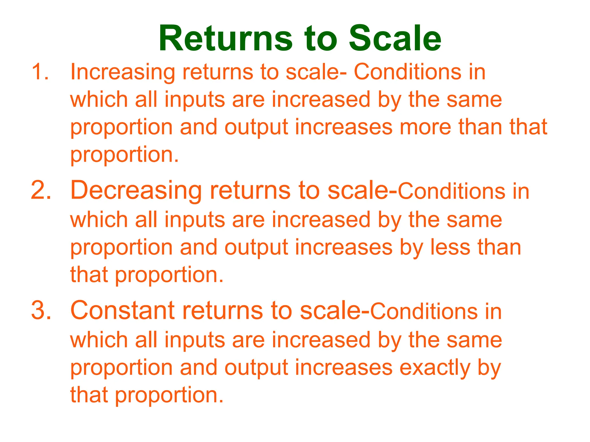 Returns to Scale
1. Increasing returns to scale- Conditions in
which all inputs are increased by the same
proportion and output increases more than that
proportion.
2. Decreasing returns to scale-Conditions in
which all inputs are increased by the same
proportion and output increases by less than
that proportion.
3. Constant returns to scale-Conditions in
which all inputs are increased by the same
proportion and output increases exactly by
that proportion.
 