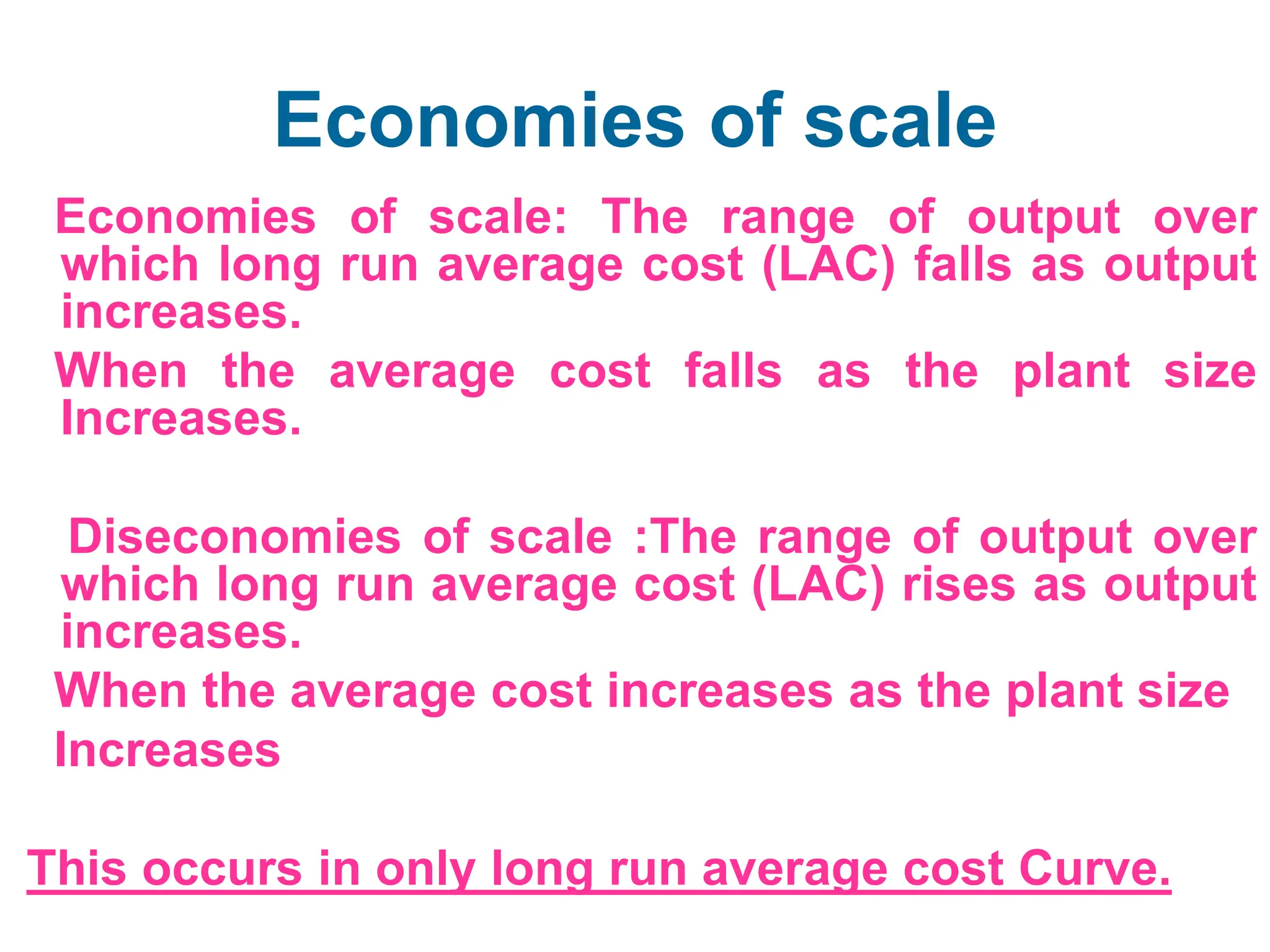 Economies of scale
Economies of scale: The range of output over
which long run average cost (LAC) falls as output
increases.
When the average cost falls as the plant size
Increases.
Diseconomies of scale :The range of output over
which long run average cost (LAC) rises as output
increases.
When the average cost increases as the plant size
Increases
This occurs in only long run average cost Curve.
 