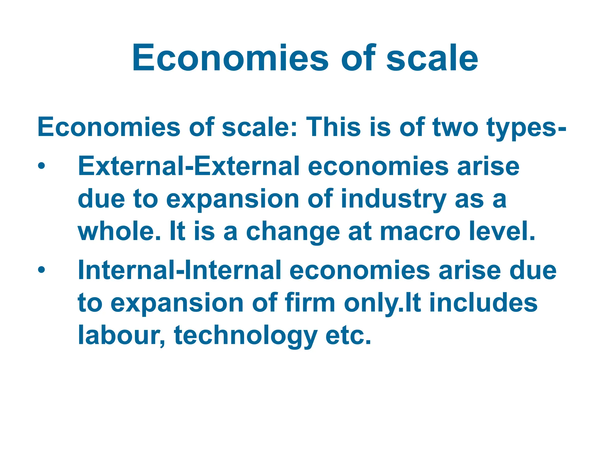 Economies of scale
Economies of scale: This is of two types-
• External-External economies arise
due to expansion of industry as a
whole. It is a change at macro level.
• Internal-Internal economies arise due
to expansion of firm only.It includes
labour, technology etc.
 
