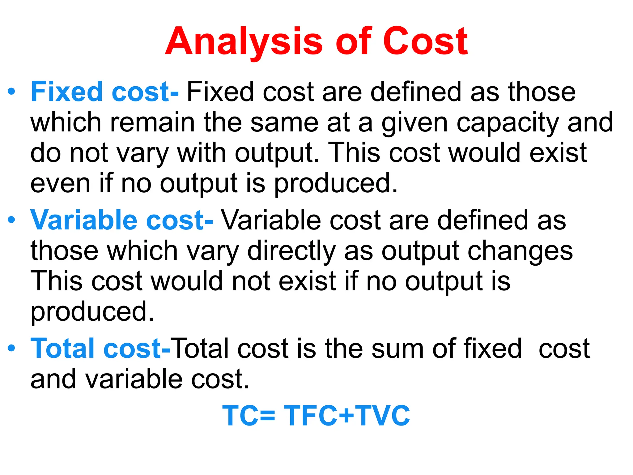 Analysis of Cost
• Fixed cost- Fixed cost are defined as those
which remain the same at a given capacity and
do not vary with output. This cost would exist
even if no output is produced.
• Variable cost- Variable cost are defined as
those which vary directly as output changes
This cost would not exist if no output is
produced.
• Total cost-Total cost is the sum of fixed cost
and variable cost.
TC= TFC+TVC
 
