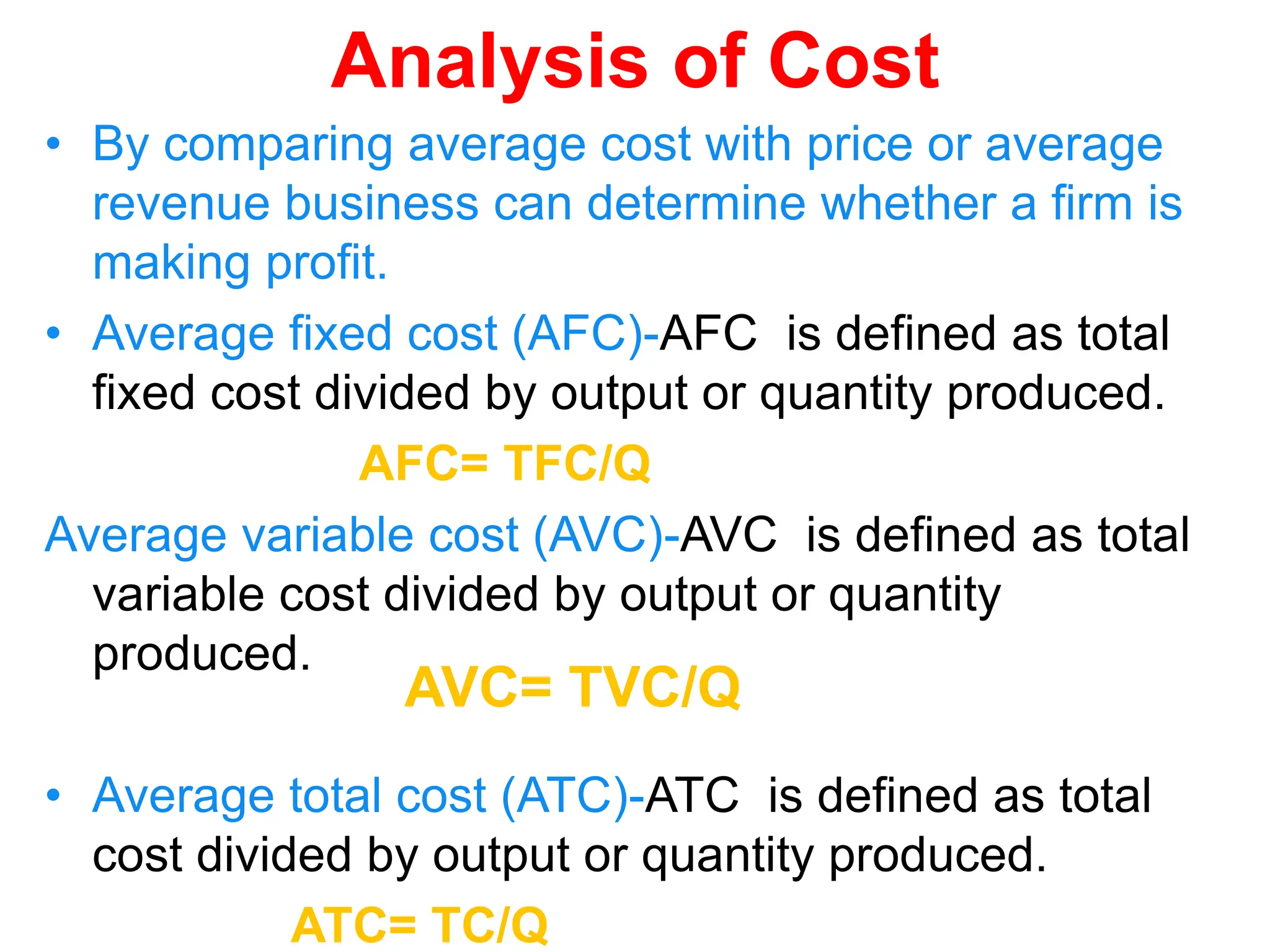 Analysis of Cost
• By comparing average cost with price or average
revenue business can determine whether a firm is
making profit.
• Average fixed cost (AFC)-AFC is defined as total
fixed cost divided by output or quantity produced.
AFC= TFC/Q
Average variable cost (AVC)-AVC is defined as total
variable cost divided by output or quantity
produced.
• Average total cost (ATC)-ATC is defined as total
cost divided by output or quantity produced.
ATC= TC/Q
AVC= TVC/Q
 
