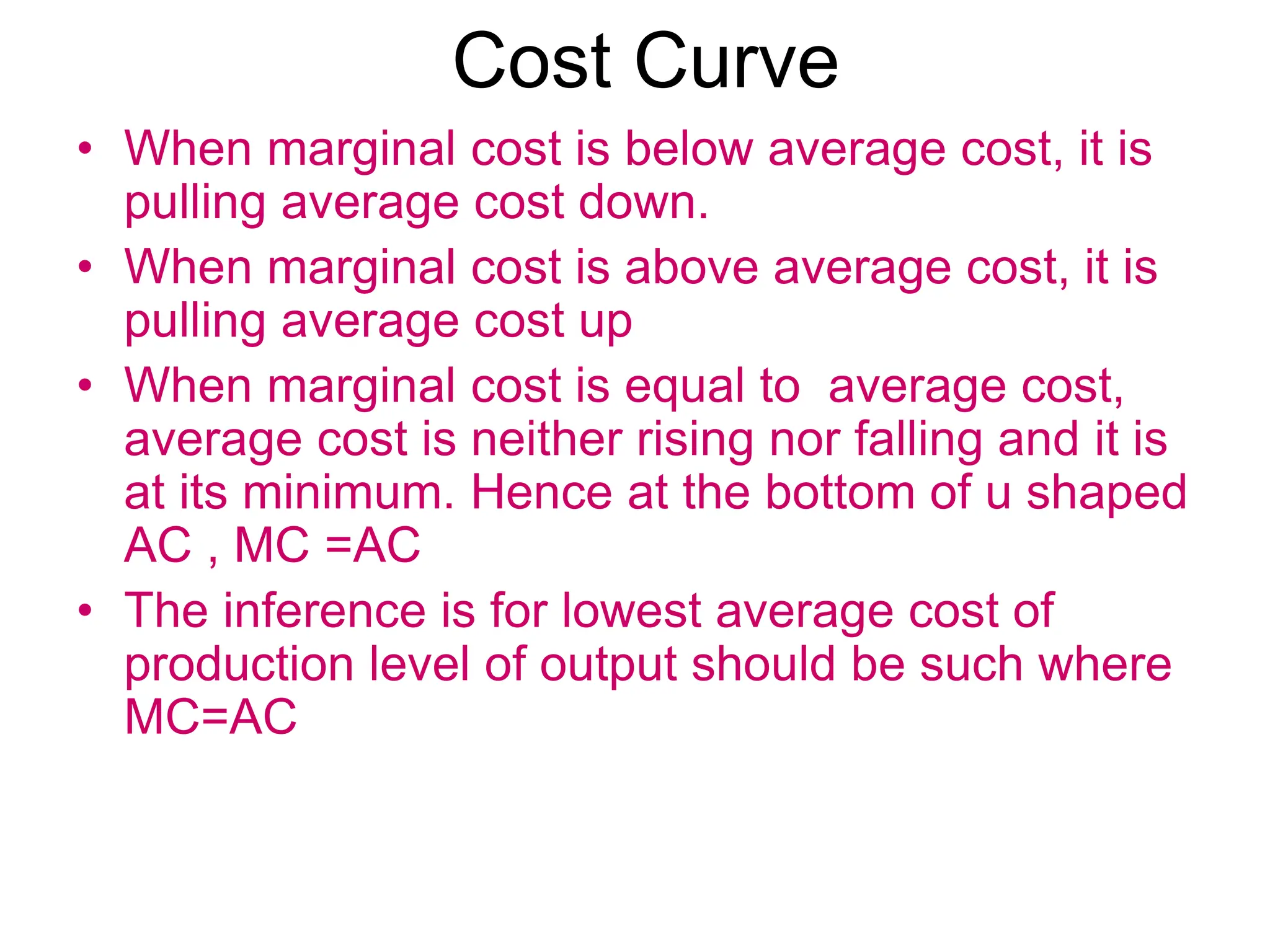 Cost Curve
• When marginal cost is below average cost, it is
pulling average cost down.
• When marginal cost is above average cost, it is
pulling average cost up
• When marginal cost is equal to average cost,
average cost is neither rising nor falling and it is
at its minimum. Hence at the bottom of u shaped
AC , MC =AC
• The inference is for lowest average cost of
production level of output should be such where
MC=AC
 
