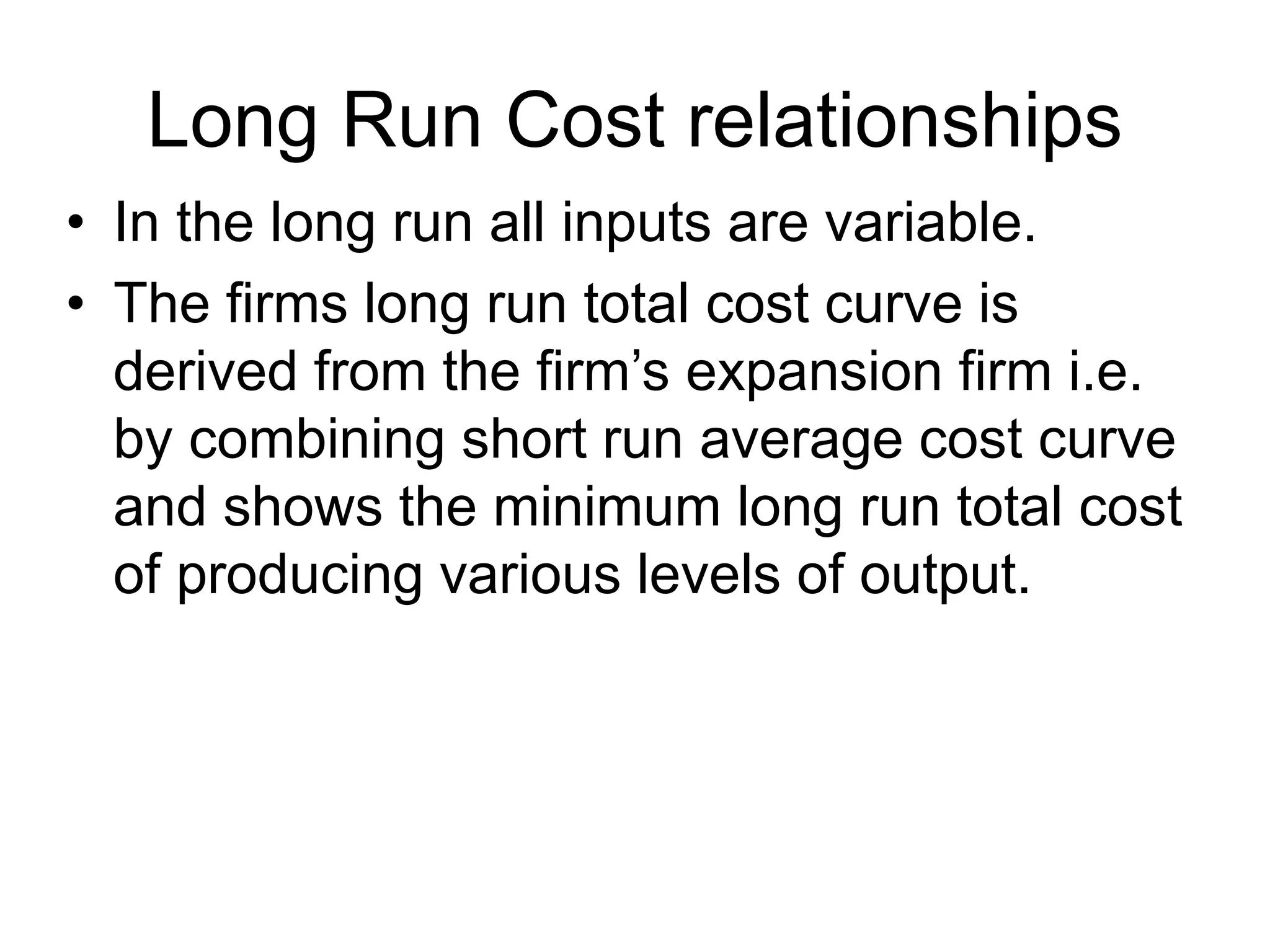 Long Run Cost relationships
• In the long run all inputs are variable.
• The firms long run total cost curve is
derived from the firm’s expansion firm i.e.
by combining short run average cost curve
and shows the minimum long run total cost
of producing various levels of output.
 