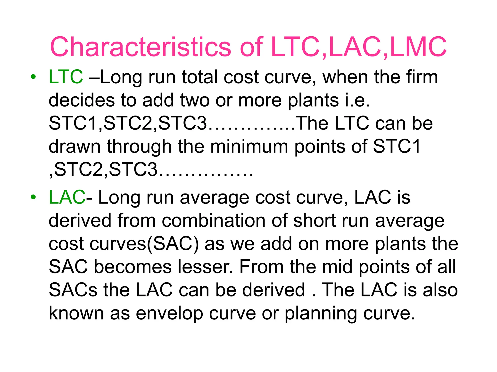 Characteristics of LTC,LAC,LMC
• LTC –Long run total cost curve, when the firm
decides to add two or more plants i.e.
STC1,STC2,STC3…………..The LTC can be
drawn through the minimum points of STC1
,STC2,STC3……………
• LAC- Long run average cost curve, LAC is
derived from combination of short run average
cost curves(SAC) as we add on more plants the
SAC becomes lesser. From the mid points of all
SACs the LAC can be derived . The LAC is also
known as envelop curve or planning curve.
 