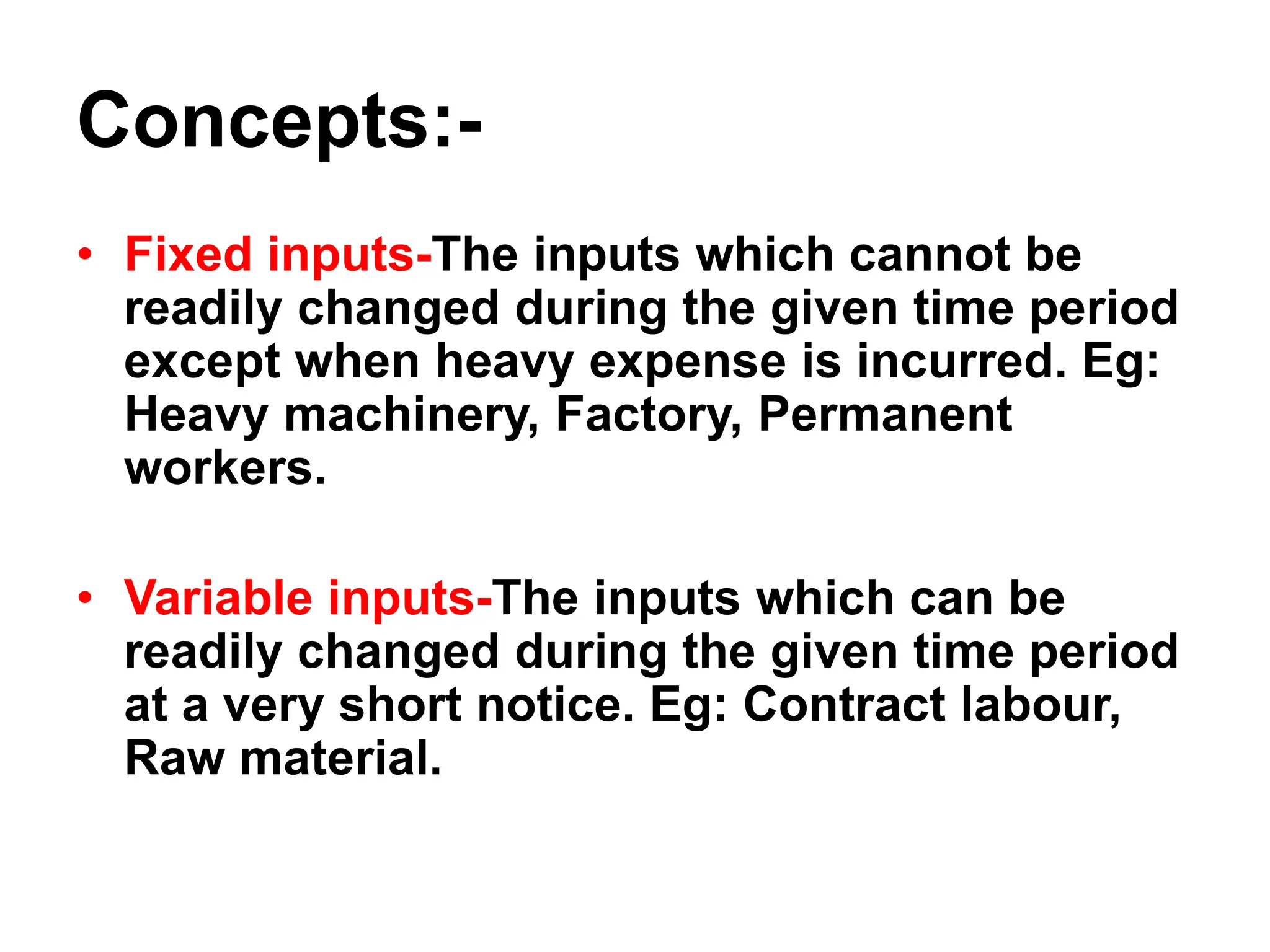 Concepts:-
• Fixed inputs-The inputs which cannot be
readily changed during the given time period
except when heavy expense is incurred. Eg:
Heavy machinery, Factory, Permanent
workers.
• Variable inputs-The inputs which can be
readily changed during the given time period
at a very short notice. Eg: Contract labour,
Raw material.
 