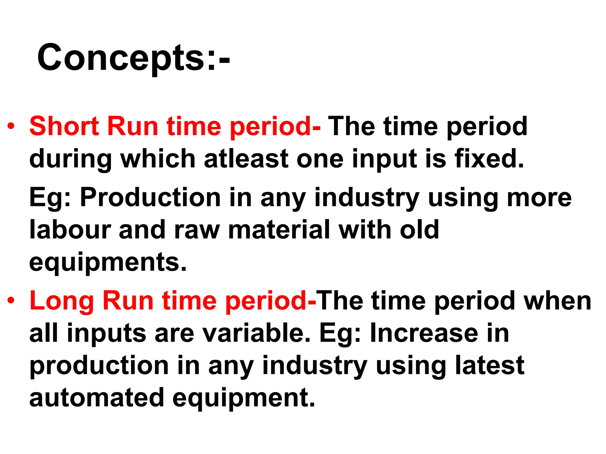 Concepts:-
• Short Run time period- The time period
during which atleast one input is fixed.
Eg: Production in any industry using more
labour and raw material with old
equipments.
• Long Run time period-The time period when
all inputs are variable. Eg: Increase in
production in any industry using latest
automated equipment.
 