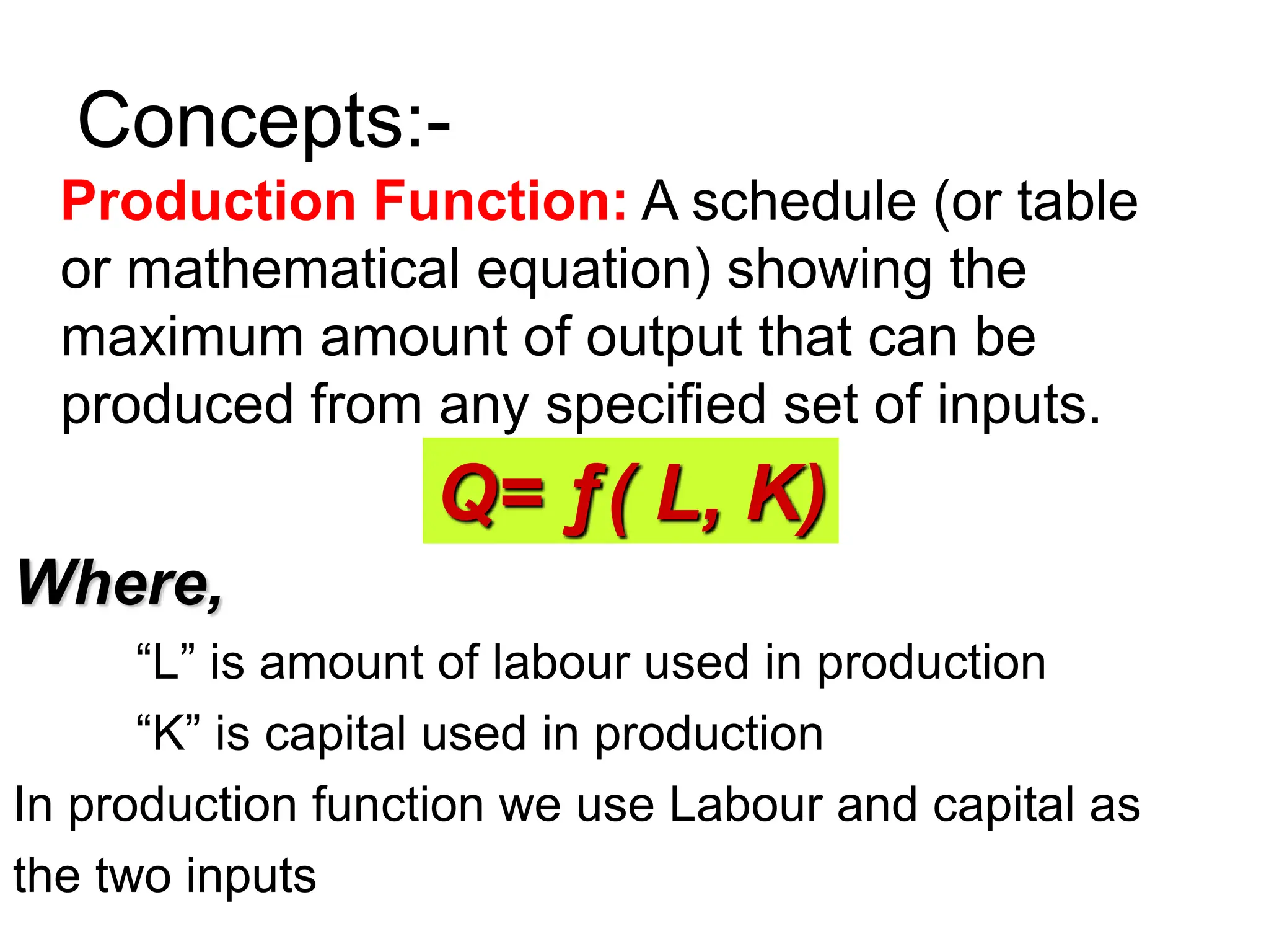 Concepts:-
Production Function: A schedule (or table
or mathematical equation) showing the
maximum amount of output that can be
produced from any specified set of inputs.
Where,
“L” is amount of labour used in production
“K” is capital used in production
In production function we use Labour and capital as
the two inputs
Q= ƒ( L, K)
 