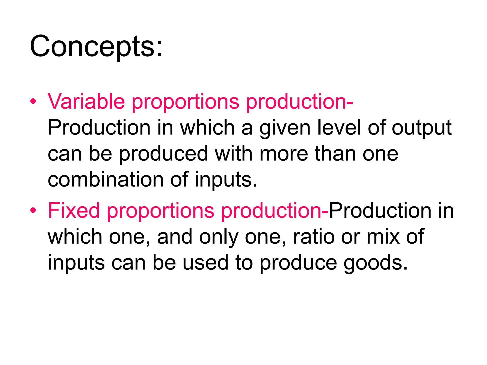 Concepts:
• Variable proportions production-
Production in which a given level of output
can be produced with more than one
combination of inputs.
• Fixed proportions production-Production in
which one, and only one, ratio or mix of
inputs can be used to produce goods.
 