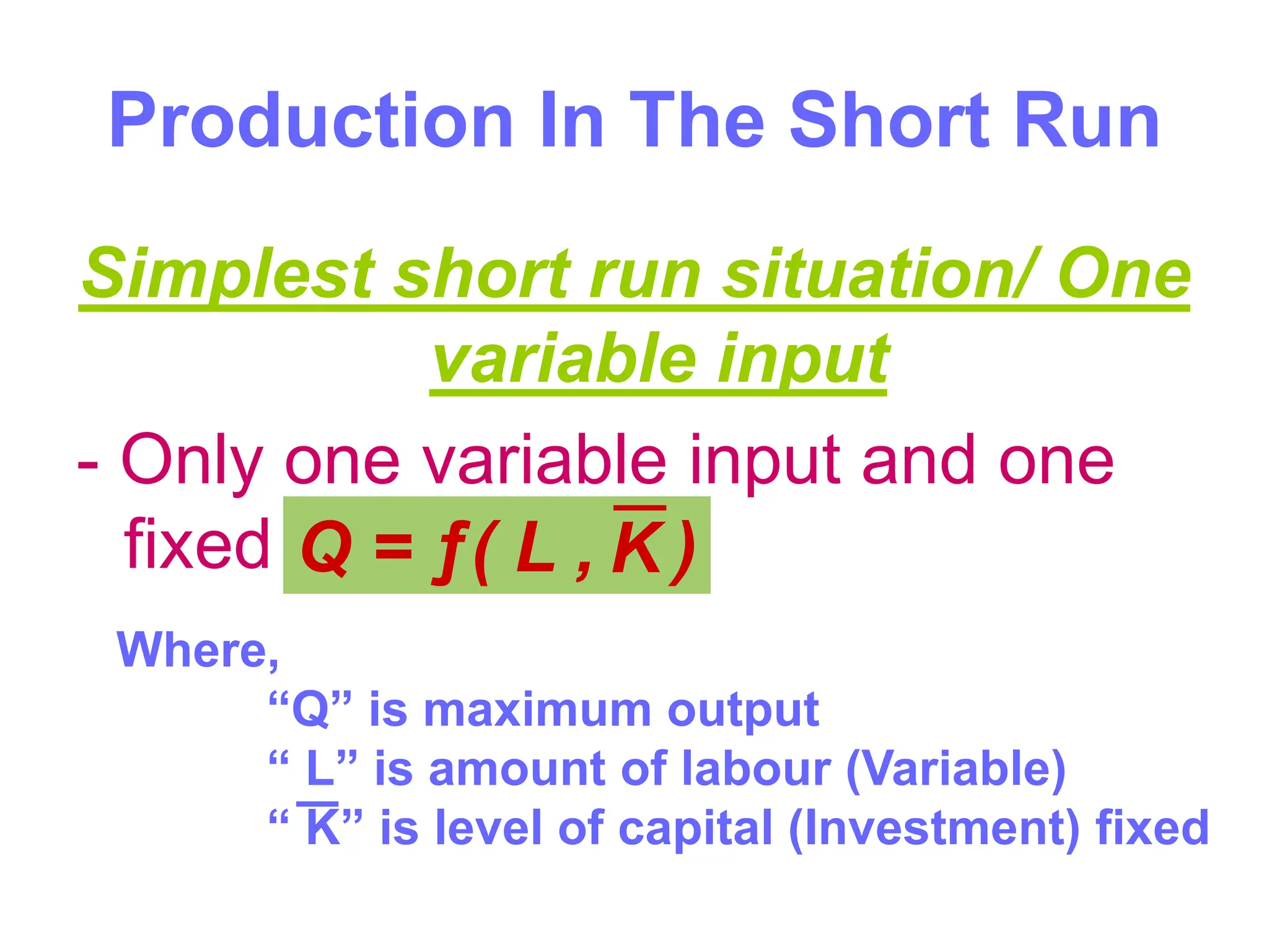 Production In The Short Run
Simplest short run situation/ One
variable input
- Only one variable input and one
fixed input.
Q = ƒ( L , )
K
Where,
“Q” is maximum output
“ L” is amount of labour (Variable)
“ K” is level of capital (Investment) fixed
 