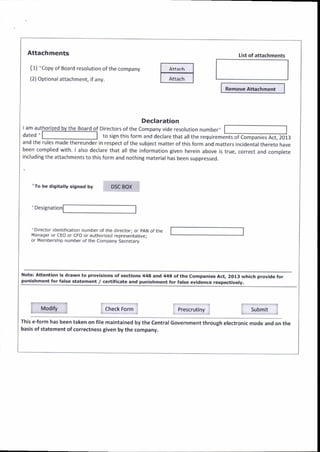Attachments
(1) 'Copy of Eoard resolution of the company
(2) Optional attachment, if any.
lam authorized
"To be digit lly signed by DSC 80X
'Designation
Remove Attachment
Declaration
Directors ofthe Company vide resolution number'
dated, to sign this form and declare that allthe requirements of Companies Act, 2013
and the ruies madethereunder in respect ofthe subject matterofthisform and matters incidentalthereto have
been complied with. larso declare that all the information given herein above is true, correct ano comolete
including the attachments to this form and nothing material has been suppressed.
'Orrector identifrcation number of the director; or pAN of the
r.4anager or CEO or CFO or authorized representauve;
or Mernbership number of the Company Secretary
List of attachments
is drawn to provisions ot sections 444 and 449 ofthe
false statement / certificate and Dunishment for fatse
Companies Act. 2013 which Drovide for
evidence respectivelV.
Modito Check Fo.m Presaautiny Submit
This e-torm has been taken on file maintained by the central Government through electronic mode and on the
basis of statement ofcorrectness given by the companV.
 