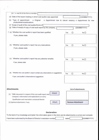 (vi) 'e-lnail l0 ofthe firm or member
(d) 'Date of the board meeting in which cost auditor was appointed
(e) 'Type of appointment o Original o Appointment due
( D D/r!lMA/YYY)
to casual vacancy o Appointment for new
(DD/MMftYYY)
products/services/locations
(0 Scope of audrt of the cost audrtor/firnvll
(g) 'Date of receipt of copy of cost audit report by the company
(a) 'Whether the cost auditor's report has been qualified
lf yes, please state
NoO
o
Remove Attachment
o
(b) 'Whether cost alditor's report has any reservations
lf yes, please slate
(c) 'Whether cost auditois report has any adverse remarks
lf yes, please state
(d) ^Whelher lhe cosl audilols repon conlain any observalions or suggestions
lf yes, cost auditois observalions/ suggestions
Attachments
(1) 'XBRLdocument in respectofthe cost audit report and
Company's information and explanations on every
Q!alification and reservation contained therein
{2) Optional attach menr, ifany.
lil-l
f^r.-.hl
Declaration
To the best of my knowledge and belief, the informalion given in this form and its attachments is conect and complete
List ot attaahments
lhave been authorised bythe Board of oirector's resolution nrmber[ a"t"a IDD/t4t4t,/yyy)
 