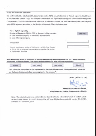 to sign and submit the application.
It is confirmed that the attached XBRL document(s) are the XBRL converted copy(s) ofthe duly signed cost audit report
as required under Section 148(2) and company's Information and explanations as required under Section 148(6) of the
Companies Act, 2013 and ihe rules made thereunder. lt is fufther confirmed that such document(s) have been prepared
using XBRL taxonomy as notified by the Ministry of Corporate Affairs for this purpose.
'To be digitally signed by
Director or lvlanager or CEO or CFO or Secretary of the company
(in case of Indian company) or authorlsed representative
( n case of Foreign company)
'Designatron
'Drrector identification n!mber of the Drrector; or PAN of the l'lanager
or CEO or CFO or authorized representativei or membership number
of the Company Secretary
Note: Attention is drawn to Drovisions of sections 448 and 449 otthe Companies Act, 2013 which provide for
punishment for false statement / certltlcat€ and punishment for fals€ evldence r€spectively.
Modifv Check Form Prescn tany
This e-form has been taken on file maintained by the Central Government throuSh electronic mode and
on the basis of statement of correctne$ given by the company",
Submit
lF.No. 1/4ol2013-cL-vl
IL
AMARDEEP SING
Note. The principal rules were published in the
section (i), vlde number G.S.R.425 (E), dated the
dated the 31" December, 2014.
Joint Secretary to the Government of lndia
Gazette of India, Extraordinarv, Part ll, Section 3, Sub-
3o'h lune, 2014 and amended vide number G.s.R. 01(E),
 