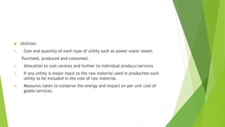  Utilities: 
1. Cost and quantity of each type of utility such as power water steam 
Purchsed, produced and consumed. 
2. Allocation to cost centres and further to individual producs/services 
3. If any utility is major input to the raw material used in production such 
utility to be included in the cost of raw material. 
4. Measures taken to conserve the energy and impact on per unit cost of 
goods/services. 
 