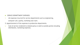  SERVICE DEPARTTMENT EXPENSES: 
1. All expenses incurred for service departments such as engineering, 
computer cell, quality, workshop,tool room. 
2. Apportionment of the expenses to production departments. 
3. Cost of service rendered to related party or sold to outside parties including 
distribution, marketing expenses. 
 