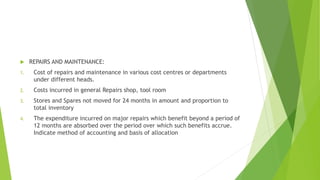  REPAIRS AND MAINTENANCE: 
1. Cost of repairs and maintenance in various cost centres or departments 
under different heads. 
2. Costs incurred in general Repairs shop, tool room 
3. Stores and Spares not moved for 24 months in amount and proportion to 
total inventory 
4. The expenditure incurred on major repairs which benefit beyond a period of 
12 months are absorbed over the period over which such benefits accrue. 
Indicate method of accounting and basis of allocation 
 