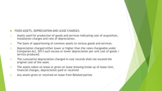  FIXED ASSETS, DEPRECIATION AND LEASE CHARGES: 
1. Assets used for production of goods and services indicating cost of acquisition, 
installation charges and rate of depreciation. 
2. The basis of apportioning of common assets to various goods and services. 
3. Depreciation charged either lower or higher than the rates chargeable under 
Companies Act, 2013 such excess or lower depreciation per unit cost of goods / 
service produced. 
4. The cumulative depreciation charged in cost records shall not exceed the 
original cost of the asset. 
5. The assets taken on lease or given on lease showing break up of lease rent, 
financial charges, depreciation paid or received 
6. Any assets given or received on lease from Related parties 
 