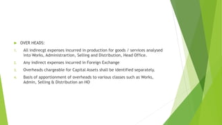  OVER HEADS: 
1. All indirecgt expenses incurred in production for goods / services analysed 
into Works, Administrartion, Selling and Distribution, Head Office. 
2. Any indirect expenses incurred in Foreign Exchange 
3. Overheads chargeable for Capital Assets shall be identified separately. 
4. Basis of apportionment of overheads to various classes such as Works, 
Admin, Selling & Distribution an HO 
 