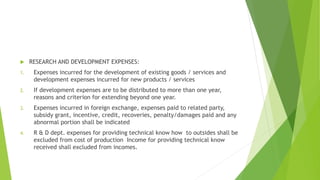  RESEARCH AND DEVELOPMENT EXPENSES: 
1. Expenses incurred for the development of existing goods / services and 
development expenses incurred for new products / services 
2. If development expenses are to be distributed to more than one year, 
reasons and criterion for extending beyond one year. 
3. Expenses incurred in foreign exchange, expenses paid to related party, 
subsidy grant, incentive, credit, recoveries, penalty/damages paid and any 
abnormal portion shall be indicated 
4. R & D dept. expenses for providing technical know how to outsides shall be 
excluded from cost of production Income for providing technical know 
received shall excluded from incomes. 
 