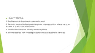  QUALITY CONTROL 
1. Quality control department expenses incurred 
2. Expenses incurred in foreign exchange and expenses paid to related party on 
account of quality control activities 
3. Unabsorbed overheads and any abnormal portion 
4. Income receried from related parties towards quality control activities 
 