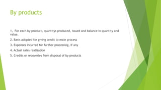 By products 
1, For each by product, quantitys produced, issued and balance in quantity and 
value. 
2. Basis adopted for giving credit to main process 
3. Expenses incurred for further processing, if any 
4. Actual sales realization 
5. Credits or recoveries from disposal of by products 
 
