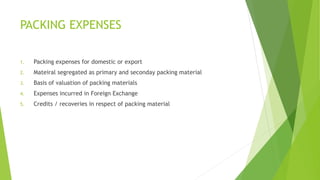 PACKING EXPENSES 
1. Packing expenses for domestic or export 
2. Mateiral segregated as primary and seconday packing material 
3. Basis of valuation of packing materials 
4. Expenses incurred in Foreign Exchange 
5. Credits / recoveries in respect of packing material 
 