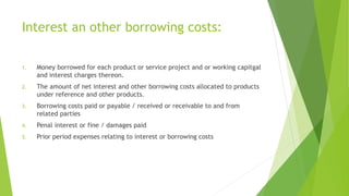 Interest an other borrowing costs: 
1. Money borrowed for each product or service project and or working capitgal 
and interest charges thereon. 
2. The amount of net interest and other borrowing costs allocated to products 
under reference and other products. 
3. Borrowing costs paid or payable / received or receivable to and from 
related parties 
4. Penal interest or fine / damages paid 
5. Prior period expenses relating to interest or borrowing costs 
 