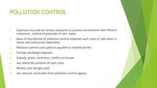 POLLUTION CONTROL 
1. Expenses incurred on various measures to protect environment like effluent 
treatment, control of pollution of airt, water 
2. Basis of distribution of pollution control expenses such costs of jobs done in 
house and outsourced separately 
3. Pollution control costs paid or payable to related parties 
4. Foreign exchange expenses 
5. Subsidy, grant, incentive, credit/reciverues 
6. Any abnormal portiosn of such costs 
7. Penalty and damges paid 
8. Any amount receivable from pollution control agency 
 