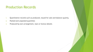 Production Records 
1. Quantitative records such as produced, issued for sale and balance quanity. 
2. Packed and unpacked quantities 
3. Produced by own arrangement, loan or licence details 
 