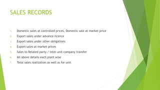 SALES RECORDS 
1. Domestic sales at controlled prices, Domestic sale at market price 
2. Export sales under advance licence 
3. Export sales under other obligations 
4. Export sales at market prices 
5. Sales to Related party / inter unit company transfer 
6. All above details each plant wise 
7. Total sales realization as well as for unit 
 