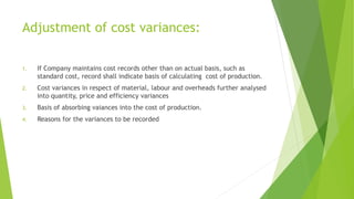 Adjustment of cost variances: 
1. If Company maintains cost records other than on actual basis, such as 
standard cost, record shall indicate basis of calculating cost of production. 
2. Cost variances in respect of material, labour and overheads further analysed 
into quantity, price and efficiency variances 
3. Basis of absorbing vaiances into the cost of production. 
4. Reasons for the variances to be recorded 
 