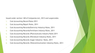 Issued under section 148 of Companies Act, 2013 and suspercedes 
1. Cost Accounting Record Rules 2011 
2. Cost Accounting Report Rules, 2011 
3. Cost Accounting Records(Eletricity Industry) Rules, 2011 
4. Cost Accounting Records(Fertilizers Indusry) Rules, 2011 
5. Cost Accounting Records (Pharceuticals) Industry Rules 2011 
6. Cost Accounting Records (Petroleum Industry) Rules, 2011 
7. Cost Accounting Records (Sugar Industry) Rules, 2011 
8. Cost Accounting Records (Telecommunication industry) Rules, 2011 
 