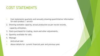 COST STATEMENTS 
1. Cost statements quarterly and annually showing quantititative information 
for each product / service 
2. Showing available capacity, actual production as per excise records, 
capacity utilization, 
3. Stock purchased for trading, stock and other adjustments, 
4. Quantity available for sale, 
5. Wastage 
6. And actual sale 
7. Above details for current financial year and previous year. 
 