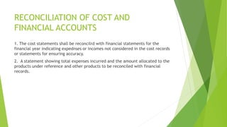 RECONCILIATION OF COST AND 
FINANCIAL ACCOUNTS 
1. The cost statements shall be reconcilrd with financial statements for the 
financial year indicating expednses or incomes not considered in the cost records 
or statements for ensuring accuracy. 
2. A statement showing total expenses incurred and the amount allocated to the 
products under reference and other products to be reconciled with financial 
records. 
 