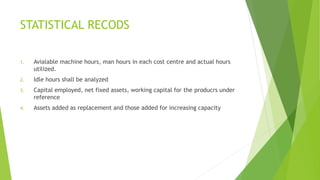 STATISTICAL RECODS 
1. Avialable machine hours, man hours in each cost centre and actual hours 
utilized. 
2. Idle hours shall be analyzed 
3. Capital employed, net fixed assets, working capital for the producrs under 
reference 
4. Assets added as replacement and those added for increasing capacity 
 